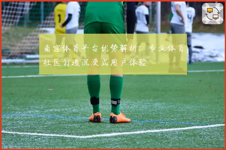 南宫体育平台优势解析：专业体育社区打造沉浸式用户体验