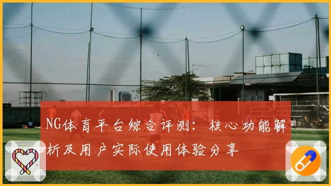NG体育平台综合评测：核心功能解析及用户实际使用体验分享