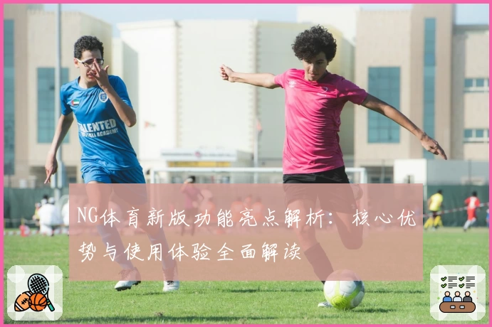 NG体育新版功能亮点解析：核心优势与使用体验全面解读