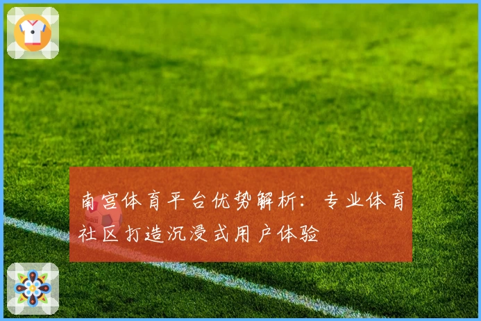 南宫体育平台优势解析：专业体育社区打造沉浸式用户体验