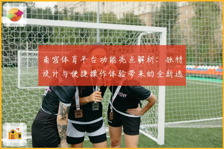 南宫体育平台功能亮点解析：独特设计与便捷操作体验带来的全新选择